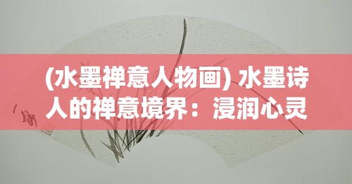 (水墨禅意人物画) 水墨诗人的禅意境界：浸润心灵的艺术，如何通过诗意书写抒发情感与修身养性